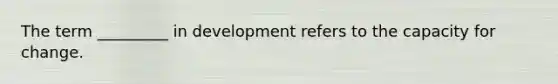 The term _________ in development refers to the capacity for change.