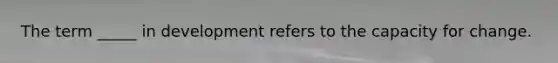The term _____ in development refers to the capacity for change.