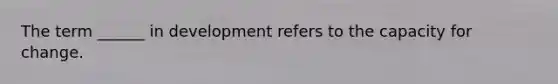 The term ______ in development refers to the capacity for change.