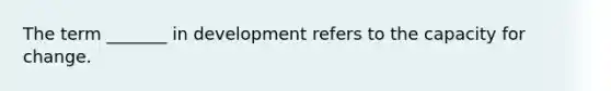 The term _______ in development refers to the capacity for change.