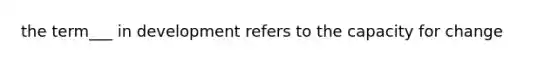 the term___ in development refers to the capacity for change