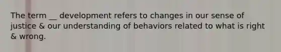 The term __ development refers to changes in our sense of justice & our understanding of behaviors related to what is right & wrong.