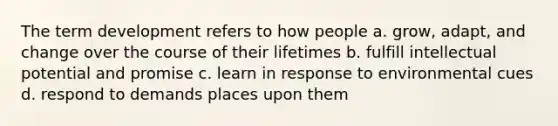 The term development refers to how people a. grow, adapt, and change over the course of their lifetimes b. fulfill intellectual potential and promise c. learn in response to environmental cues d. respond to demands places upon them