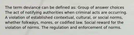 The term deviance can be defined as: Group of answer choices The act of notifying authorities when criminal acts are occurring. A violation of established contextual, cultural, or social norms, whether folkways, mores, or codified law. Social reward for the violation of norms. The regulation and enforcement of norms.