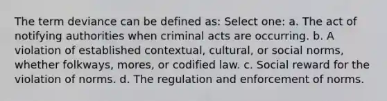 The term deviance can be defined as: Select one: a. The act of notifying authorities when criminal acts are occurring. b. A violation of established contextual, cultural, or social norms, whether folkways, mores, or codified law. c. Social reward for the violation of norms. d. The regulation and enforcement of norms.