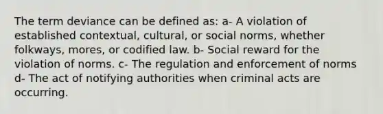 The term deviance can be defined as: a- A violation of established contextual, cultural, or social norms, whether folkways, mores, or codified law. b- Social reward for the violation of norms. c- The regulation and enforcement of norms d- The act of notifying authorities when criminal acts are occurring.