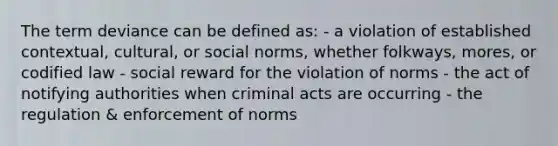 The term deviance can be defined as: - a violation of established contextual, cultural, or social norms, whether folkways, mores, or codified law - social reward for the violation of norms - the act of notifying authorities when criminal acts are occurring - the regulation & enforcement of norms