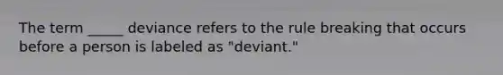 The term _____ deviance refers to the rule breaking that occurs before a person is labeled as "deviant."