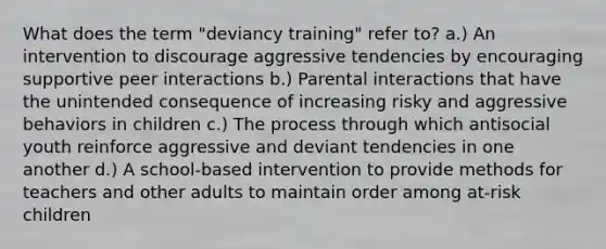 What does the term "deviancy training" refer to? a.) An intervention to discourage aggressive tendencies by encouraging supportive peer interactions b.) Parental interactions that have the unintended consequence of increasing risky and aggressive behaviors in children c.) The process through which antisocial youth reinforce aggressive and deviant tendencies in one another d.) A school-based intervention to provide methods for teachers and other adults to maintain order among at-risk children