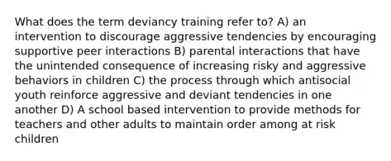 What does the term deviancy training refer to? A) an intervention to discourage aggressive tendencies by encouraging supportive peer interactions B) parental interactions that have the unintended consequence of increasing risky and aggressive behaviors in children C) the process through which antisocial youth reinforce aggressive and deviant tendencies in one another D) A school based intervention to provide methods for teachers and other adults to maintain order among at risk children