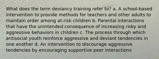 What does the term deviancy training refer to? a. A school-based intervention to provide methods for teachers and other adults to maintain order among at-risk children b. Parental interactions that have the unintended consequence of increasing risky and aggressive behaviors in children c. The process through which antisocial youth reinforce aggressive and deviant tendencies in one another d. An intervention to discourage aggressive tendencies by encouraging supportive peer interactions