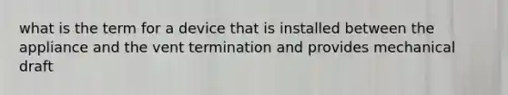 what is the term for a device that is installed between the appliance and the vent termination and provides mechanical draft