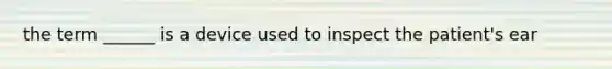 the term ______ is a device used to inspect the patient's ear