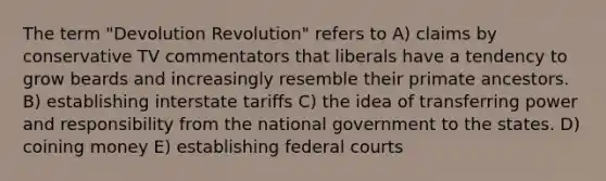 The term "Devolution Revolution" refers to A) claims by conservative TV commentators that liberals have a tendency to grow beards and increasingly resemble their primate ancestors. B) establishing interstate tariffs C) the idea of transferring power and responsibility from the national government to the states. D) coining money E) establishing federal courts