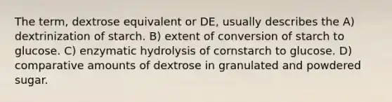 The term, dextrose equivalent or DE, usually describes the A) dextrinization of starch. B) extent of conversion of starch to glucose. C) enzymatic hydrolysis of cornstarch to glucose. D) comparative amounts of dextrose in granulated and powdered sugar.