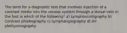 The term for a diagnostic test that involves injection of a contrast media into the venous system through a dorsal vein in the foot is which of the following? a) Lymphoscintigraphy b) Contrast phlebography c) Lymphangiography d) Air plethysmography