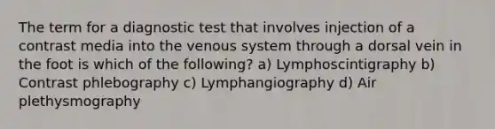 The term for a diagnostic test that involves injection of a contrast media into the venous system through a dorsal vein in the foot is which of the following? a) Lymphoscintigraphy b) Contrast phlebography c) Lymphangiography d) Air plethysmography