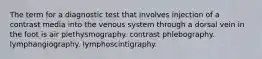 The term for a diagnostic test that involves injection of a contrast media into the venous system through a dorsal vein in the foot is air plethysmography. contrast phlebography. lymphangiography. lymphoscintigraphy.