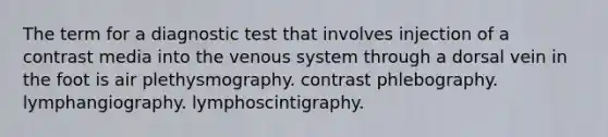 The term for a diagnostic test that involves injection of a contrast media into the venous system through a dorsal vein in the foot is air plethysmography. contrast phlebography. lymphangiography. lymphoscintigraphy.