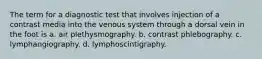 The term for a diagnostic test that involves injection of a contrast media into the venous system through a dorsal vein in the foot is a. air plethysmography. b. contrast phlebography. c. lymphangiography. d. lymphoscintigraphy.