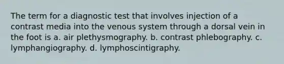 The term for a diagnostic test that involves injection of a contrast media into the venous system through a dorsal vein in the foot is a. air plethysmography. b. contrast phlebography. c. lymphangiography. d. lymphoscintigraphy.