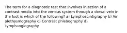 The term for a diagnostic test that involves injection of a contrast media into the venous system through a dorsal vein in the foot is which of the following? a) Lymphoscintigraphy b) Air plethysmography c) Contrast phlebography d) Lymphangiography