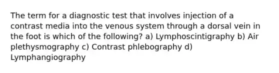 The term for a diagnostic test that involves injection of a contrast media into the venous system through a dorsal vein in the foot is which of the following? a) Lymphoscintigraphy b) Air plethysmography c) Contrast phlebography d) Lymphangiography