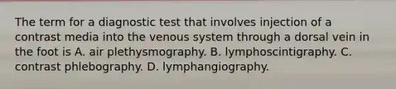 The term for a diagnostic test that involves injection of a contrast media into the venous system through a dorsal vein in the foot is A. air plethysmography. B. lymphoscintigraphy. C. contrast phlebography. D. lymphangiography.