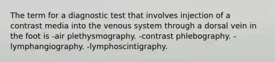 The term for a diagnostic test that involves injection of a contrast media into the venous system through a dorsal vein in the foot is -air plethysmography. -contrast phlebography. -lymphangiography. -lymphoscintigraphy.