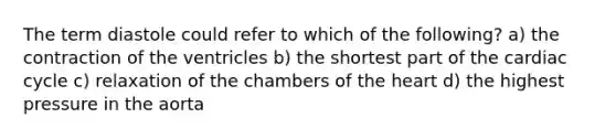 The term diastole could refer to which of the following? a) the contraction of the ventricles b) the shortest part of the cardiac cycle c) relaxation of the chambers of the heart d) the highest pressure in the aorta