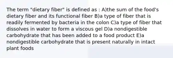 The term "dietary fiber" is defined as : A)the sum of the food's dietary fiber and its functional fiber B)a type of fiber that is readily fermented by bacteria in the colon C)a type of fiber that dissolves in water to form a viscous gel D)a nondigestible carbohydrate that has been added to a food product E)a nondigestible carbohydrate that is present naturally in intact plant foods