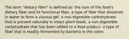 The term "dietary fiber" is defined as: the sum of the food's dietary fiber and its functional fiber. a type of fiber that dissolves in water to form a viscous gel. a non-digestible carbohydrate that is present naturally in intact plant foods. a non-digestible carbohydrate that has been added to a food product. a type of fiber that is readily fermented by bacteria in the colon.