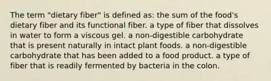 The term "dietary fiber" is defined as: the sum of the food's dietary fiber and its functional fiber. a type of fiber that dissolves in water to form a viscous gel. a non-digestible carbohydrate that is present naturally in intact plant foods. a non-digestible carbohydrate that has been added to a food product. a type of fiber that is readily fermented by bacteria in the colon.