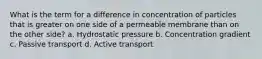 What is the term for a difference in concentration of particles that is greater on one side of a permeable membrane than on the other side? a. Hydrostatic pressure b. Concentration gradient c. Passive transport d. Active transport