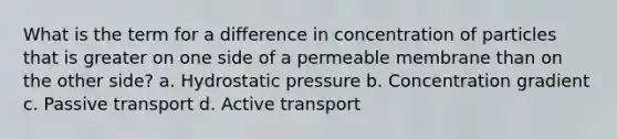 What is the term for a difference in concentration of particles that is greater on one side of a permeable membrane than on the other side? a. Hydrostatic pressure b. Concentration gradient c. Passive transport d. Active transport