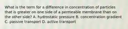 What is the term for a difference in concentration of particles that is greater on one side of a permeable membrane than on the other side? A. hydrostatic pressure B. concentration gradient C. passive transport D. active transport