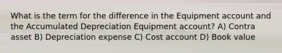 What is the term for the difference in the Equipment account and the Accumulated Depreciation Equipment account? A) Contra asset B) Depreciation expense C) Cost account D) Book value