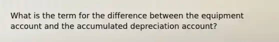 What is the term for the difference between the equipment account and the accumulated depreciation account?