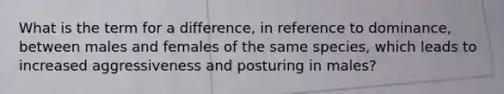 What is the term for a difference, in reference to dominance, between males and females of the same species, which leads to increased aggressiveness and posturing in males?