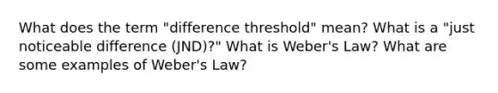 What does the term "difference threshold" mean? What is a "just noticeable difference (JND)?" What is Weber's Law? What are some examples of Weber's Law?