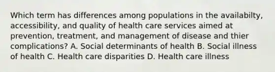 Which term has differences among populations in the availabilty, accessibility, and quality of health care services aimed at prevention, treatment, and management of disease and thier complications? A. Social determinants of health B. Social illness of health C. Health care disparities D. Health care illness