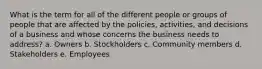 What is the term for all of the different people or groups of people that are affected by the policies, activities, and decisions of a business and whose concerns the business needs to address? a. Owners b. Stockholders c. Community members d. Stakeholders e. Employees