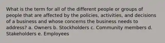 What is the term for all of the different people or groups of people that are affected by the policies, activities, and decisions of a business and whose concerns the business needs to address? a. Owners b. Stockholders c. Community members d. Stakeholders e. Employees