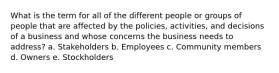 What is the term for all of the different people or groups of people that are affected by the policies, activities, and decisions of a business and whose concerns the business needs to address? a. Stakeholders b. Employees c. Community members d. Owners e. Stockholders