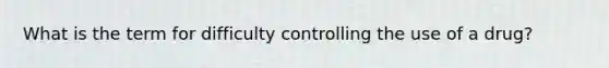 What is the term for difficulty controlling the use of a drug?