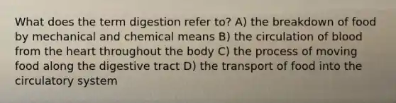 What does the term digestion refer to? A) the breakdown of food by mechanical and chemical means B) the circulation of blood from the heart throughout the body C) the process of moving food along the digestive tract D) the transport of food into the circulatory system