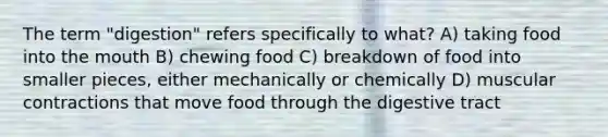 The term "digestion" refers specifically to what? A) taking food into <a href='https://www.questionai.com/knowledge/krBoWYDU6j-the-mouth' class='anchor-knowledge'>the mouth</a> B) chewing food C) breakdown of food into smaller pieces, either mechanically or chemically D) muscular contractions that move food through the digestive tract