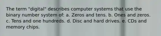 The term "digital" describes computer systems that use the binary number system of: a. Zeros and tens. b. Ones and zeros. c. Tens and one hundreds. d. Disc and hard drives. e. CDs and memory chips.