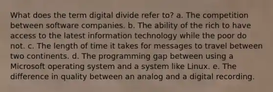 What does the term digital divide refer to? a. The competition between software companies. b. The ability of the rich to have access to the latest information technology while the poor do not. c. The length of time it takes for messages to travel between two continents. d. The programming gap between using a Microsoft operating system and a system like Linux. e. The difference in quality between an analog and a digital recording.