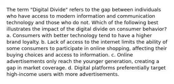 The term "Digital Divide" refers to the gap between individuals who have access to modern information and communication technology and those who do not. Which of the following best illustrates the impact of the digital divide on consumer behavior? a. Consumers with better technology tend to have a higher brand loyalty. b. Lack of access to the internet limits the ability of some consumers to participate in online shopping, affecting their buying choices and access to information. c. Online advertisements only reach the younger generation, creating a gap in market coverage. d. Digital platforms preferentially target high-income users with more advertisements.